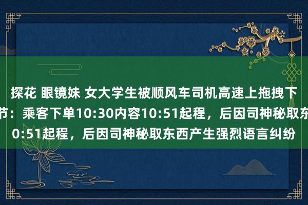 探花 眼镜妹 女大学生被顺风车司机高速上拖拽下车，平台通报全程细节：乘客下单10:30内容10:51起程，后因司神秘取东西产生强烈语言纠纷