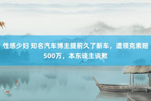 性感少妇 知名汽车博主提前久了新车，遭领克索赔500万，本东谈主谈歉