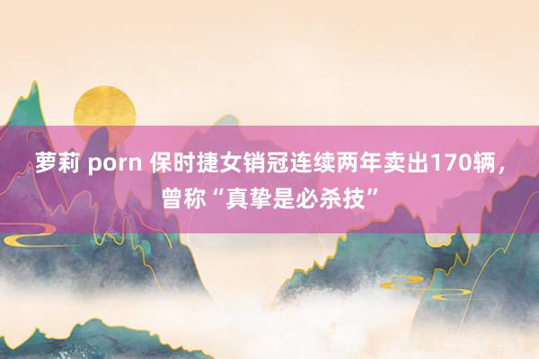 萝莉 porn 保时捷女销冠连续两年卖出170辆，曾称“真挚是必杀技”