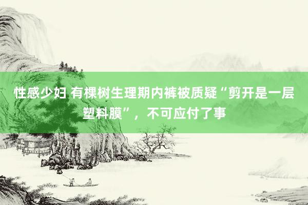 性感少妇 有棵树生理期内裤被质疑“剪开是一层塑料膜”，不可应付了事