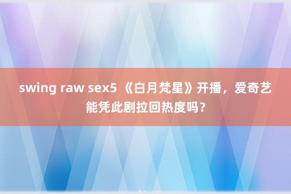 swing raw sex5 《白月梵星》开播，爱奇艺能凭此剧拉回热度吗？