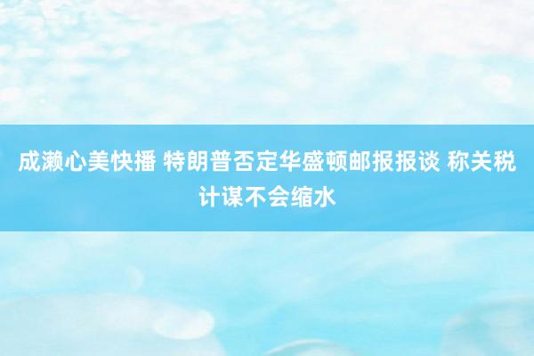 成濑心美快播 特朗普否定华盛顿邮报报谈 称关税计谋不会缩水