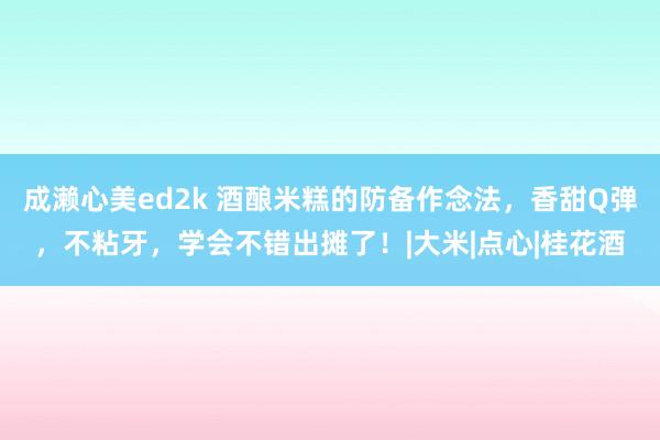 成濑心美ed2k 酒酿米糕的防备作念法，香甜Q弹，不粘牙，学会不错出摊了！|大米|点心|桂花酒