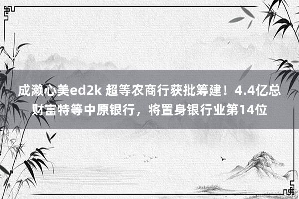 成濑心美ed2k 超等农商行获批筹建！4.4亿总财富特等中原银行，将置身银行业第14位