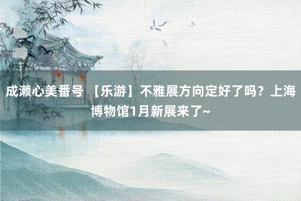 成濑心美番号 【乐游】不雅展方向定好了吗？上海博物馆1月新展来了~