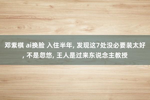 邓紫棋 ai换脸 入住半年， 发现这7处没必要装太好， 不是忽悠， 王人是过来东说念主教授