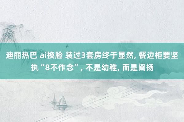 迪丽热巴 ai换脸 装过3套房终于显然， 餐边柜要坚执“8不作念”， 不是幼稚， 而是阐扬