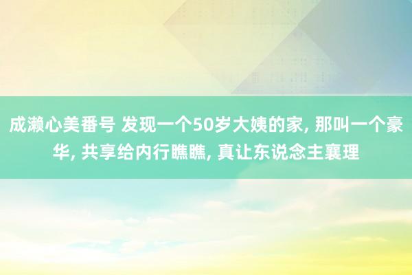 成濑心美番号 发现一个50岁大姨的家， 那叫一个豪华， 共享给内行瞧瞧， 真让东说念主襄理