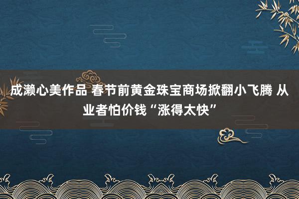 成濑心美作品 春节前黄金珠宝商场掀翻小飞腾 从业者怕价钱“涨得太快”