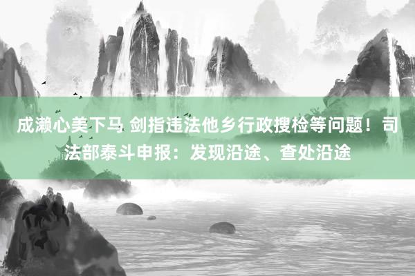 成濑心美下马 剑指违法他乡行政搜检等问题！司法部泰斗申报：发现沿途、查处沿途