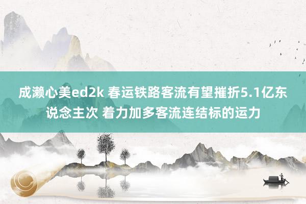 成濑心美ed2k 春运铁路客流有望摧折5.1亿东说念主次 着力加多客流连结标的运力