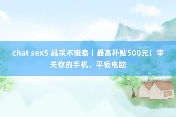 chat sex5 晶采不雅察丨最高补贴500元！事关你的手机、平板电脑