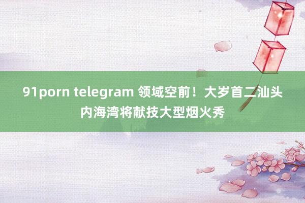 91porn telegram 领域空前！大岁首二汕头内海湾将献技大型烟火秀