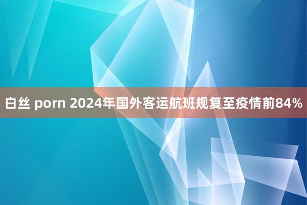 白丝 porn 2024年国外客运航班规复至疫情前84%