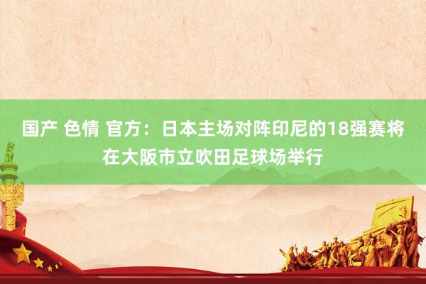 国产 色情 官方：日本主场对阵印尼的18强赛将在大阪市立吹田足球场举行