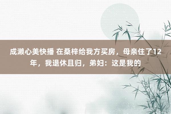 成濑心美快播 在桑梓给我方买房，母亲住了12年，我退休且归，弟妇：这是我的