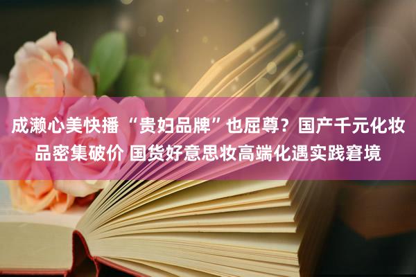 成濑心美快播 “贵妇品牌”也屈尊？国产千元化妆品密集破价 国货好意思妆高端化遇实践窘境