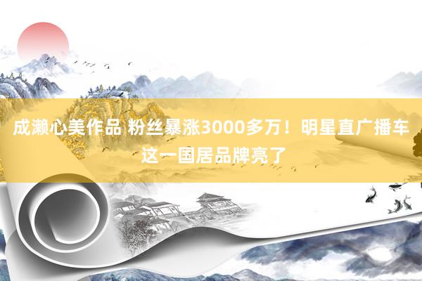 成濑心美作品 粉丝暴涨3000多万！明星直广播车 这一国居品牌亮了