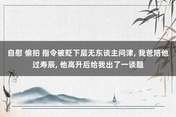 自慰 偷拍 指令被贬下层无东谈主问津， 我爸陪他过寿辰， 他高升后给我出了一谈题