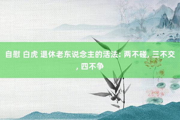 自慰 白虎 退休老东说念主的活法: 两不碰， 三不交， 四不争