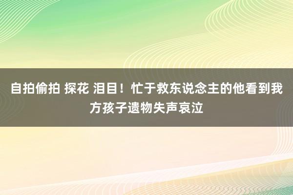 自拍偷拍 探花 泪目！忙于救东说念主的他看到我方孩子遗物失声哀泣