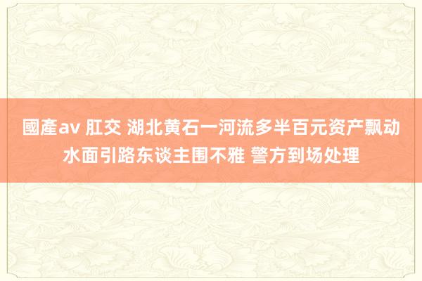 國產av 肛交 湖北黄石一河流多半百元资产飘动水面引路东谈主围不雅 警方到场处理