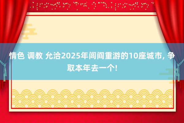 情色 调教 允洽2025年闾阎重游的10座城市， 争取本年去一个!