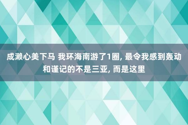 成濑心美下马 我环海南游了1圈， 最令我感到轰动和谨记的不是三亚， 而是这里