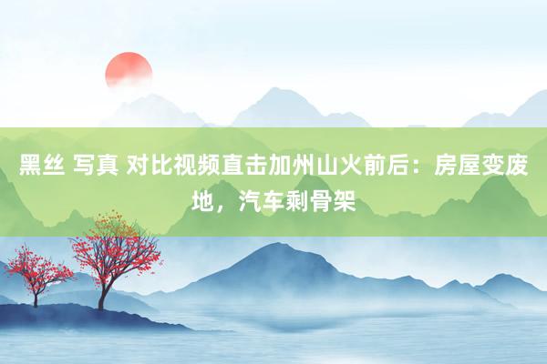 黑丝 写真 对比视频直击加州山火前后：房屋变废地，汽车剩骨架