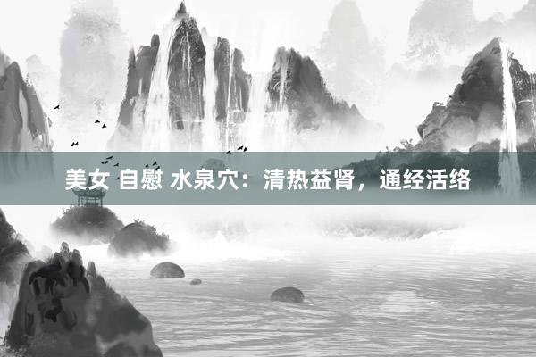 美女 自慰 水泉穴：清热益肾，通经活络