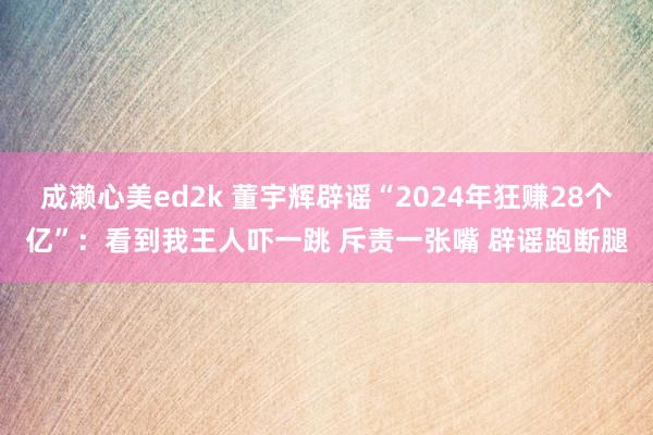 成濑心美ed2k 董宇辉辟谣“2024年狂赚28个亿”：看到我王人吓一跳 斥责一张嘴 辟谣跑断腿