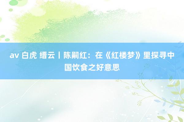 av 白虎 缙云丨陈嗣红：在《红楼梦》里探寻中国饮食之好意思