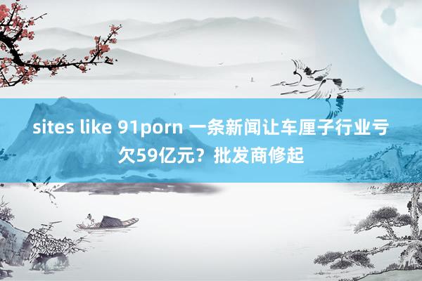 sites like 91porn 一条新闻让车厘子行业亏欠59亿元？批发商修起