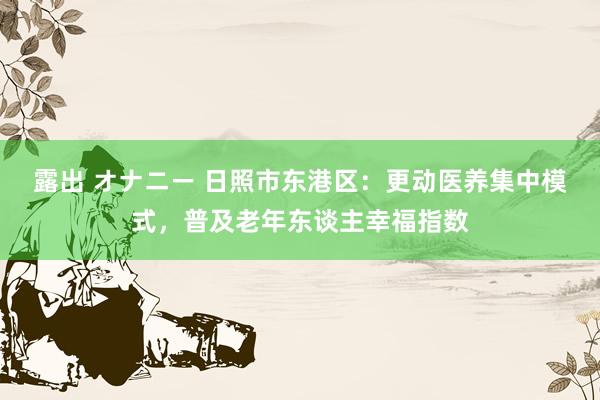 露出 オナニー 日照市东港区：更动医养集中模式，普及老年东谈主幸福指数