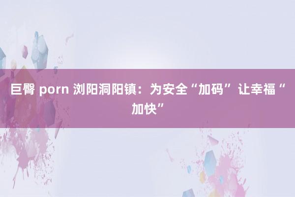 巨臀 porn 浏阳洞阳镇：为安全“加码” 让幸福“加快”