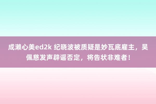 成濑心美ed2k 纪晓波被质疑是妙瓦底雇主，吴佩慈发声辟谣否定，将告状非难者！