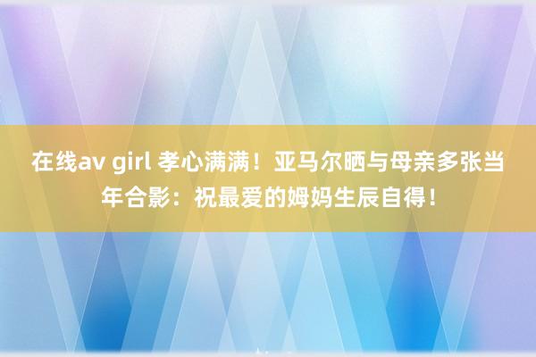 在线av girl 孝心满满！亚马尔晒与母亲多张当年合影：祝最爱的姆妈生辰自得！