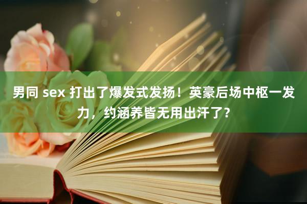 男同 sex 打出了爆发式发扬！英豪后场中枢一发力，约涵养皆无用出汗了？