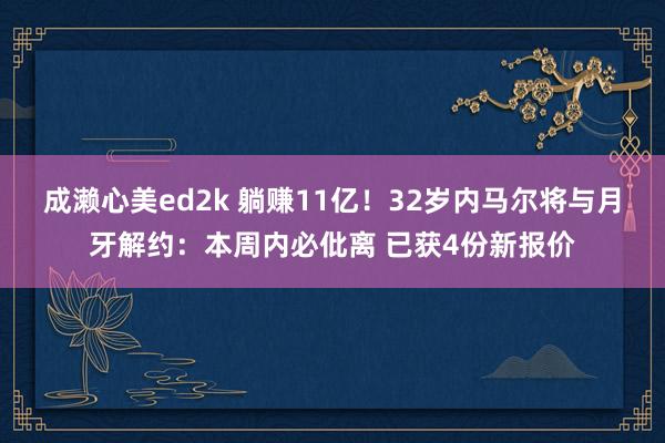 成濑心美ed2k 躺赚11亿！32岁内马尔将与月牙解约：本周内必仳离 已获4份新报价