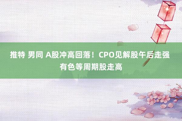 推特 男同 A股冲高回落！CPO见解股午后走强 有色等周期股走高