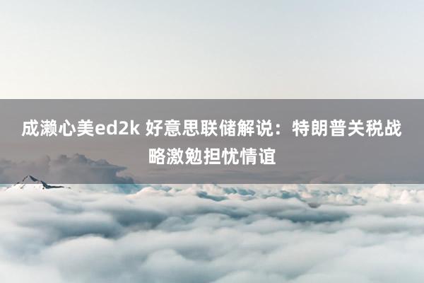 成濑心美ed2k 好意思联储解说：特朗普关税战略激勉担忧情谊