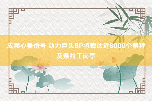 成濑心美番号 动力巨头BP将裁汰近8000个崇拜及条约工岗亭