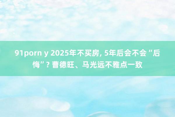 91porn y 2025年不买房， 5年后会不会“后悔”? 曹德旺、马光远不雅点一致