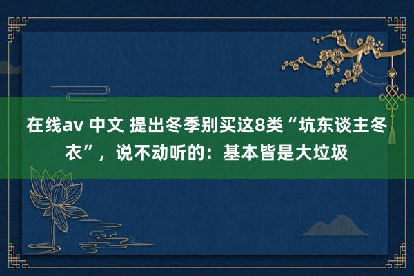 在线av 中文 提出冬季别买这8类“坑东谈主冬衣”，说不动听的：基本皆是大垃圾