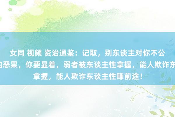 女同 视频 资治通鉴：记取，别东谈主对你不公，都是计较好的恶果，你要显着，弱者被东谈主性拿握，能人欺诈东谈主性赚前途！