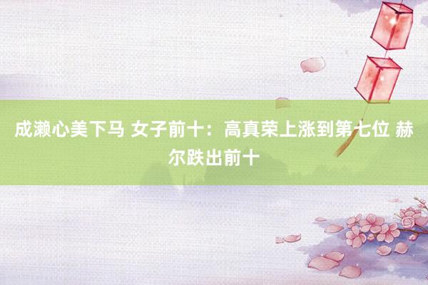 成濑心美下马 女子前十：高真荣上涨到第七位 赫尔跌出前十