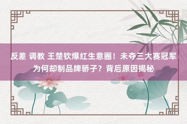 反差 调教 王楚钦爆红生意圈！未夺三大赛冠军为何却制品牌骄子？背后原因揭秘