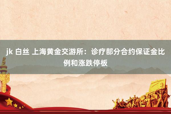 jk 白丝 上海黄金交游所：诊疗部分合约保证金比例和涨跌停板